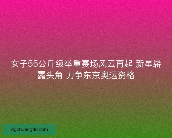 女子55公斤级举重赛场风云再起 新星崭露头角 力争东京奥运资格