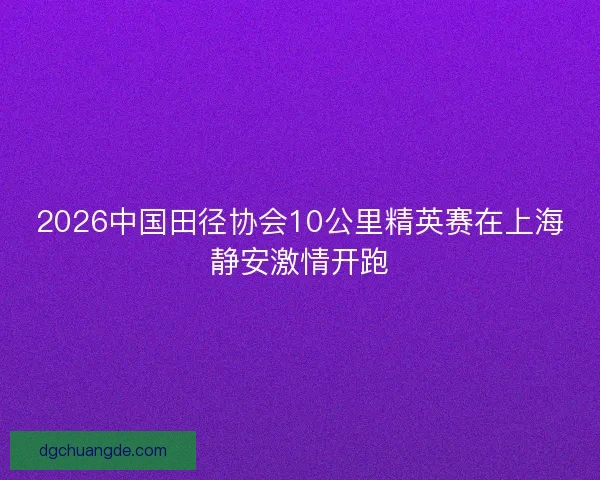 2026中国田径协会10公里精英赛在上海静安激情开跑