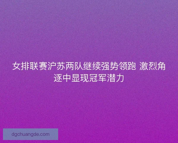 女排联赛沪苏两队继续强势领跑 激烈角逐中显现冠军潜力