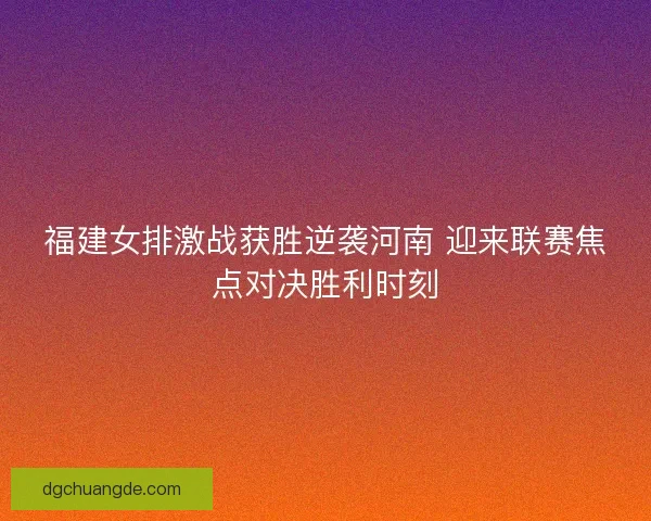 福建女排激战获胜逆袭河南 迎来联赛焦点对决胜利时刻