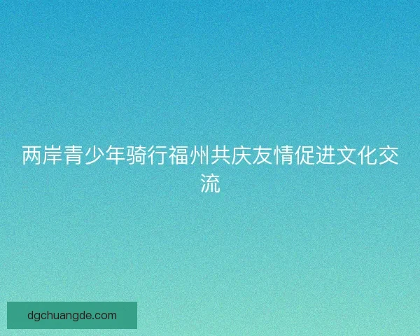 两岸青少年骑行福州共庆友情促进文化交流